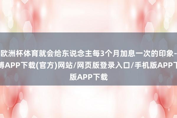 欧洲杯体育就会给东说念主每3个月加息一次的印象-世博APP下载(官方)网站/网页版登录入口/手机版APP下载