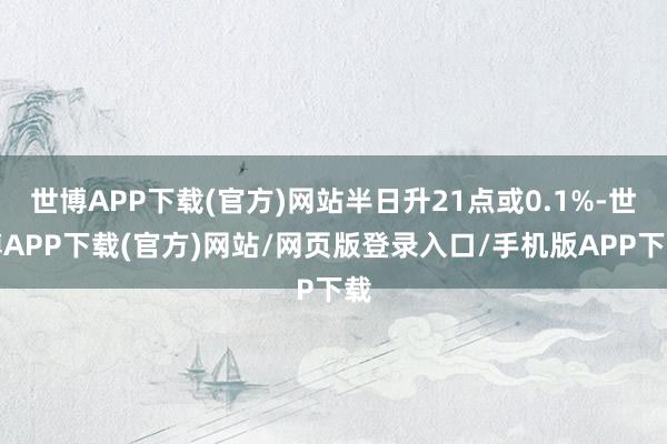 世博APP下载(官方)网站半日升21点或0.1%-世博APP下载(官方)网站/网页版登录入口/手机版APP下载