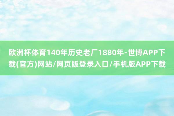 欧洲杯体育140年历史老厂1880年-世博APP下载(官方)网站/网页版登录入口/手机版APP下载