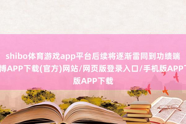 shibo体育游戏app平台后续将逐渐雷同到功绩端-世博APP下载(官方)网站/网页版登录入口/手机版APP下载