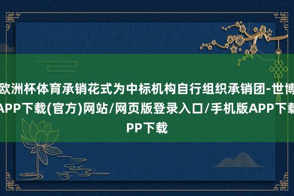 欧洲杯体育承销花式为中标机构自行组织承销团-世博APP下载(官方)网站/网页版登录入口/手机版APP下载