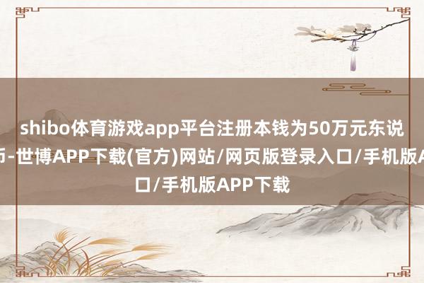 shibo体育游戏app平台注册本钱为50万元东说念主民币-世博APP下载(官方)网站/网页版登录入口/手机版APP下载