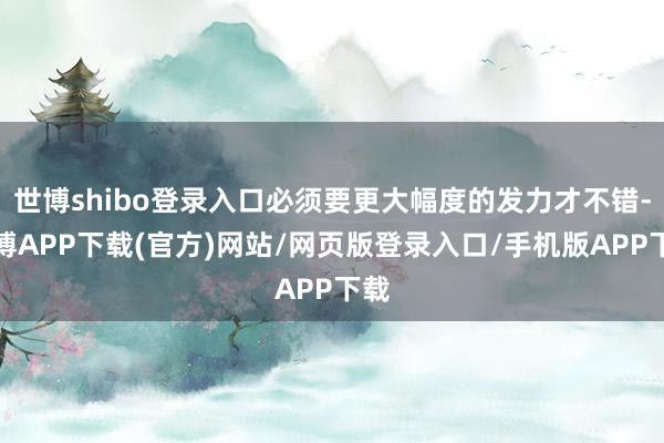 世博shibo登录入口必须要更大幅度的发力才不错-世博APP下载(官方)网站/网页版登录入口/手机版APP下载