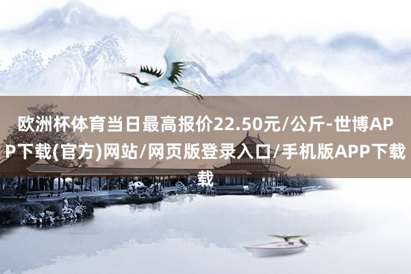 欧洲杯体育当日最高报价22.50元/公斤-世博APP下载(官方)网站/网页版登录入口/手机版APP下载