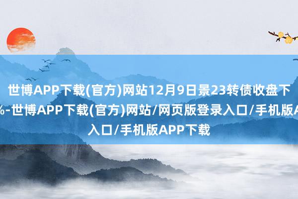 世博APP下载(官方)网站12月9日景23转债收盘下降0.62%-世博APP下载(官方)网站/网页版登录入口/手机版APP下载