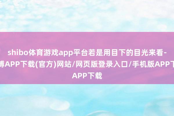 shibo体育游戏app平台若是用目下的目光来看-世博APP下载(官方)网站/网页版登录入口/手机版APP下载