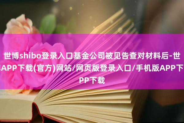 世博shibo登录入口基金公司被见告查对材料后-世博APP下载(官方)网站/网页版登录入口/手机版APP下载