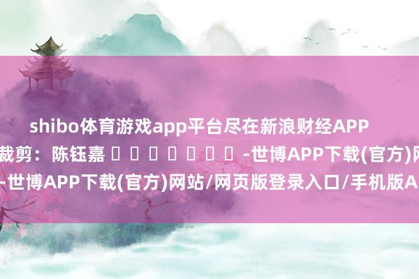 shibo体育游戏app平台尽在新浪财经APP            						包袱裁剪：陈钰嘉 							-世博APP下载(官方)网站/网页版登录入口/手机版APP下载