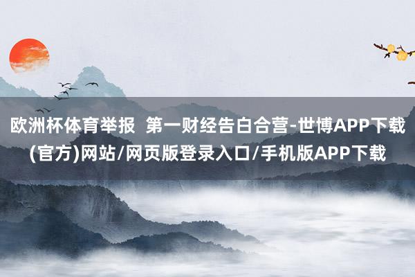 欧洲杯体育举报  第一财经告白合营-世博APP下载(官方)网站/网页版登录入口/手机版APP下载