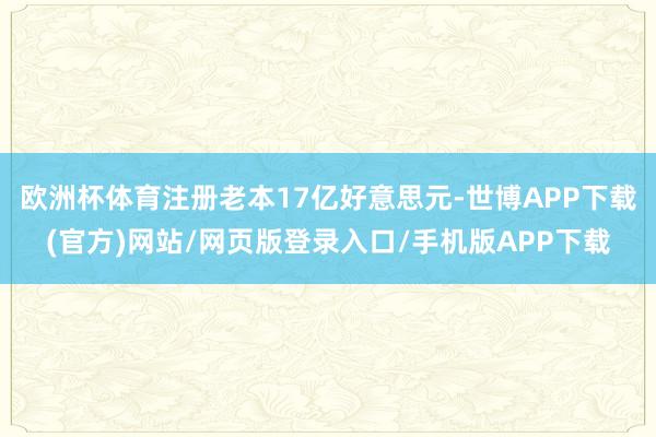 欧洲杯体育注册老本17亿好意思元-世博APP下载(官方)网站/网页版登录入口/手机版APP下载