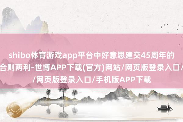 shibo体育游戏app平台中好意思建交45周年的造就一再评释：合则两利-世博APP下载(官方)网站/网页版登录入口/手机版APP下载