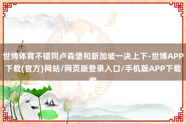 世博体育不错同卢森堡和新加坡一决上下-世博APP下载(官方)网站/网页版登录入口/手机版APP下载