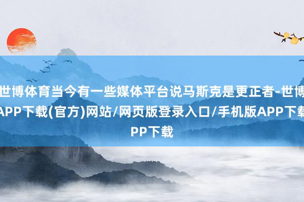 世博体育当今有一些媒体平台说马斯克是更正者-世博APP下载(官方)网站/网页版登录入口/手机版APP下载