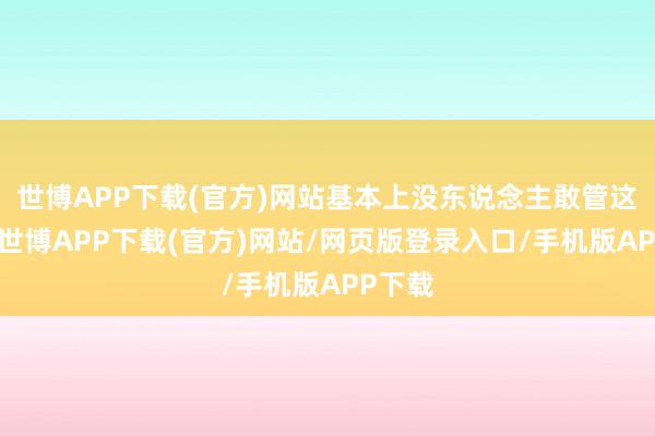 世博APP下载(官方)网站基本上没东说念主敢管这件事-世博APP下载(官方)网站/网页版登录入口/手机版APP下载