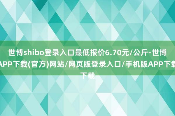 世博shibo登录入口最低报价6.70元/公斤-世博APP下载(官方)网站/网页版登录入口/手机版APP下载