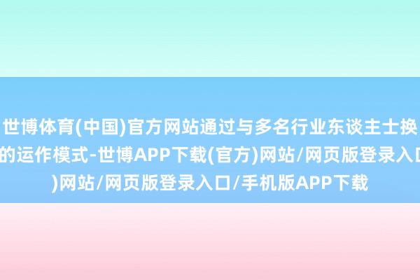 世博体育(中国)官方网站通过与多名行业东谈主士换取、分析操盘公司的运作模式-世博APP下载(官方)网站/网页版登录入口/手机版APP下载