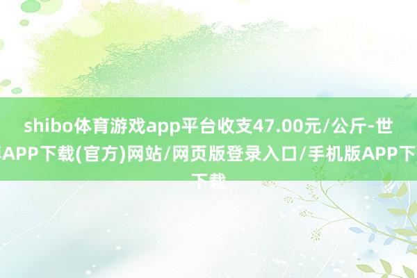 shibo体育游戏app平台收支47.00元/公斤-世博APP下载(官方)网站/网页版登录入口/手机版APP下载