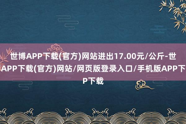 世博APP下载(官方)网站进出17.00元/公斤-世博APP下载(官方)网站/网页版登录入口/手机版APP下载