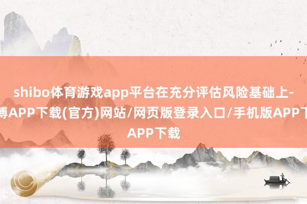 shibo体育游戏app平台在充分评估风险基础上-世博APP下载(官方)网站/网页版登录入口/手机版APP下载