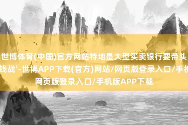 世博体育(中国)官方网站特地是大型买卖银行要带头坚硬不打‘价钱战’-世博APP下载(官方)网站/网页版登录入口/手机版APP下载