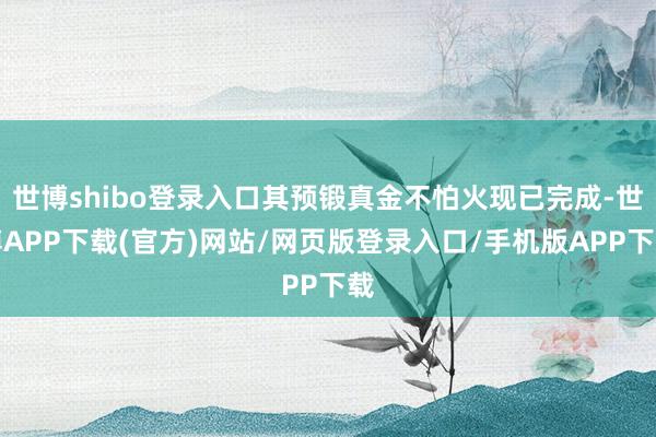 世博shibo登录入口其预锻真金不怕火现已完成-世博APP下载(官方)网站/网页版登录入口/手机版APP下载