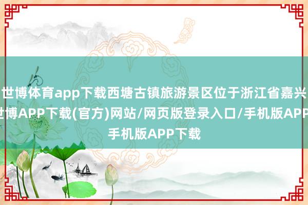 世博体育app下载西塘古镇旅游景区位于浙江省嘉兴市-世博APP下载(官方)网站/网页版登录入口/手机版APP下载
