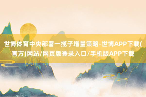 世博体育中央部署一揽子增量策略-世博APP下载(官方)网站/网页版登录入口/手机版APP下载