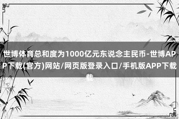 世博体育总和度为1000亿元东说念主民币-世博APP下载(官方)网站/网页版登录入口/手机版APP下载