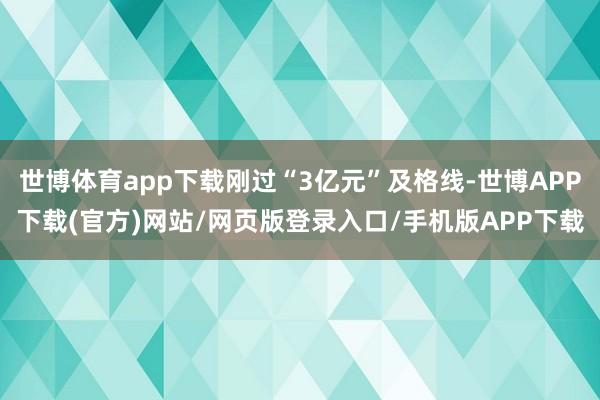 世博体育app下载刚过“3亿元”及格线-世博APP下载(官方)网站/网页版登录入口/手机版APP下载