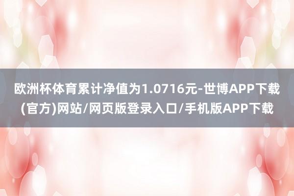 欧洲杯体育累计净值为1.0716元-世博APP下载(官方)网站/网页版登录入口/手机版APP下载