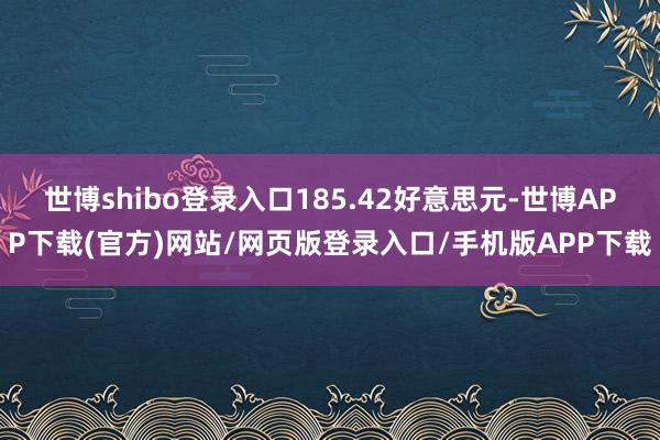 世博shibo登录入口185.42好意思元-世博APP下载(官方)网站/网页版登录入口/手机版APP下载