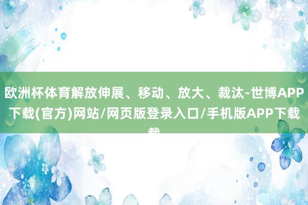 欧洲杯体育解放伸展、移动、放大、裁汰-世博APP下载(官方)网站/网页版登录入口/手机版APP下载