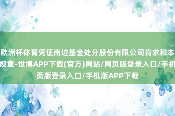 欧洲杯体育凭证南边基金处分股份有限公司肯求和本所相关业务规章-世博APP下载(官方)网站/网页版登录入口/手机版APP下载