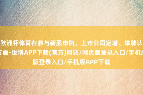 欧洲杯体育在参与新股申购、上市公司定增、举牌认定圭臬等方面-世博APP下载(官方)网站/网页版登录入口/手机版APP下载