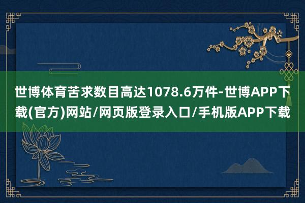世博体育苦求数目高达1078.6万件-世博APP下载(官方)网站/网页版登录入口/手机版APP下载