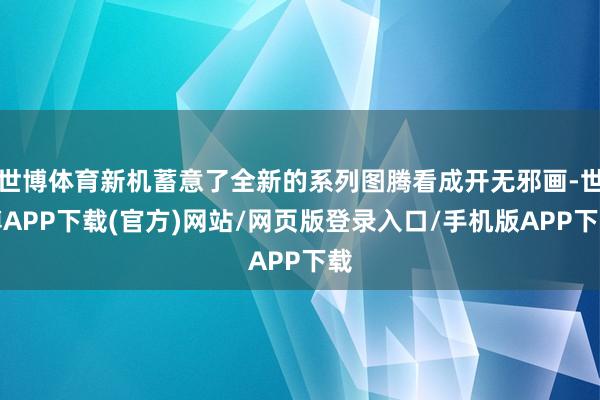 世博体育新机蓄意了全新的系列图腾看成开无邪画-世博APP下载(官方)网站/网页版登录入口/手机版APP下载