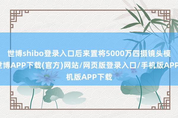 世博shibo登录入口后来置将5000万四摄镜头模组-世博APP下载(官方)网站/网页版登录入口/手机版APP下载