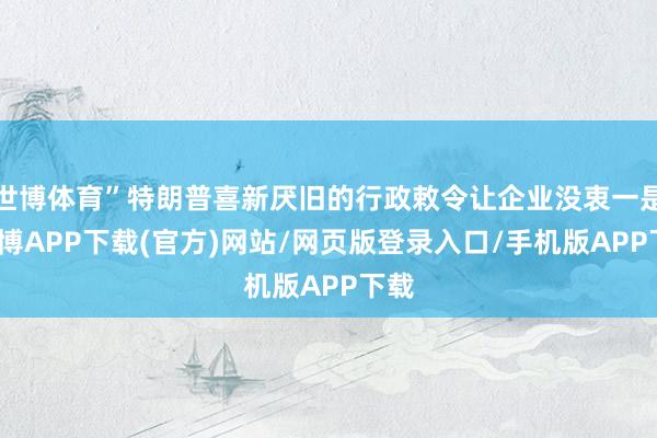 世博体育”特朗普喜新厌旧的行政敕令让企业没衷一是-世博APP下载(官方)网站/网页版登录入口/手机版APP下载