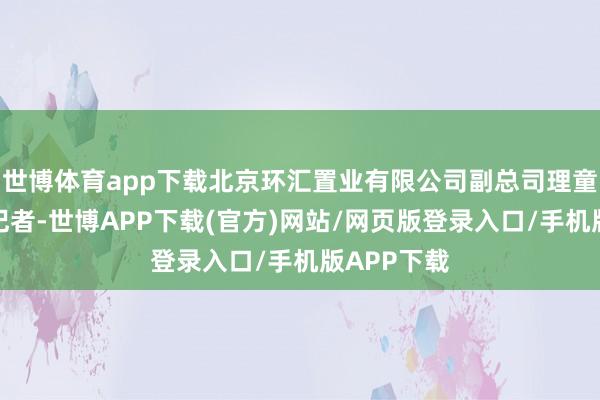 世博体育app下载北京环汇置业有限公司副总司理童德华告诉记者-世博APP下载(官方)网站/网页版登录入口/手机版APP下载