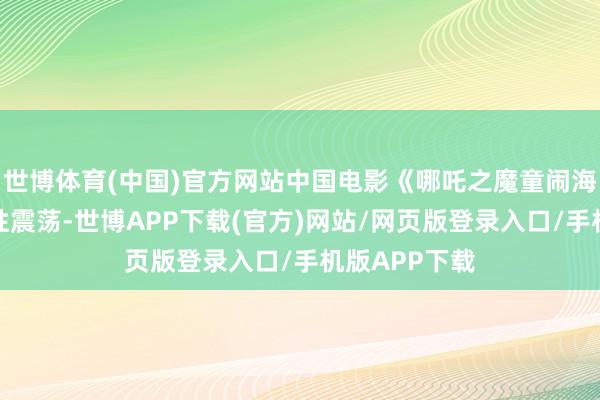 世博体育(中国)官方网站中国电影《哪吒之魔童闹海》引起历史性震荡-世博APP下载(官方)网站/网页版登录入口/手机版APP下载
