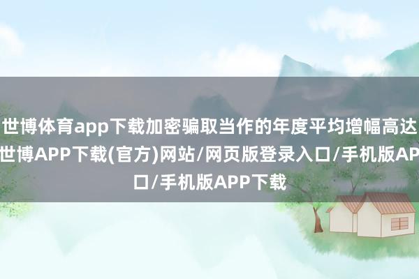 世博体育app下载加密骗取当作的年度平均增幅高达24%-世博APP下载(官方)网站/网页版登录入口/手机版APP下载