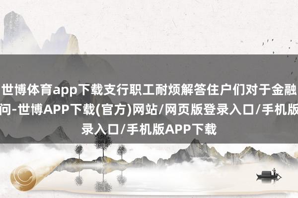 世博体育app下载支行职工耐烦解答住户们对于金融劳动的疑问-世博APP下载(官方)网站/网页版登录入口/手机版APP下载