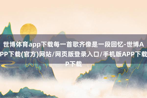 世博体育app下载每一首歌齐像是一段回忆-世博APP下载(官方)网站/网页版登录入口/手机版APP下载