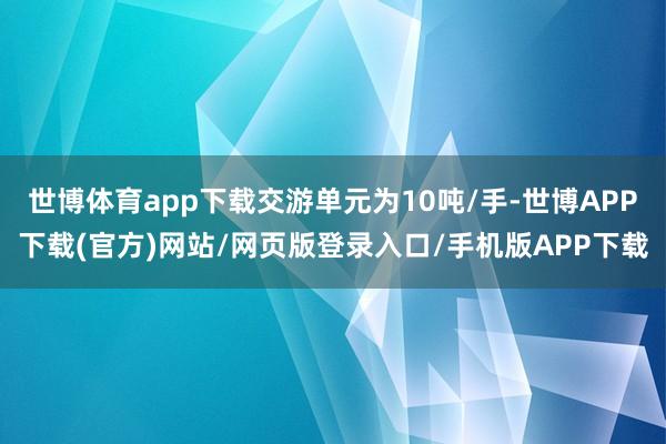 世博体育app下载交游单元为10吨/手-世博APP下载(官方)网站/网页版登录入口/手机版APP下载