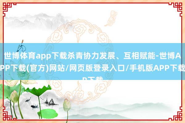 世博体育app下载杀青协力发展、互相赋能-世博APP下载(官方)网站/网页版登录入口/手机版APP下载