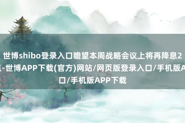 世博shibo登录入口瞻望本周战略会议上将再降息25个基点-世博APP下载(官方)网站/网页版登录入口/手机版APP下载