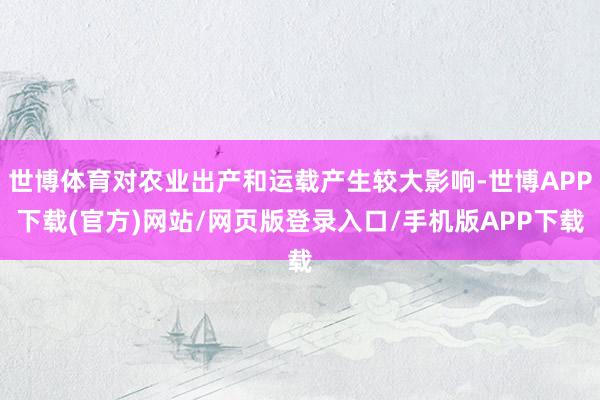 世博体育对农业出产和运载产生较大影响-世博APP下载(官方)网站/网页版登录入口/手机版APP下载