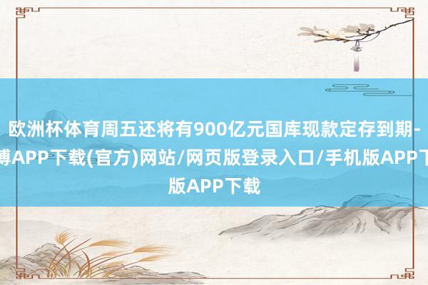 欧洲杯体育周五还将有900亿元国库现款定存到期-世博APP下载(官方)网站/网页版登录入口/手机版APP下载