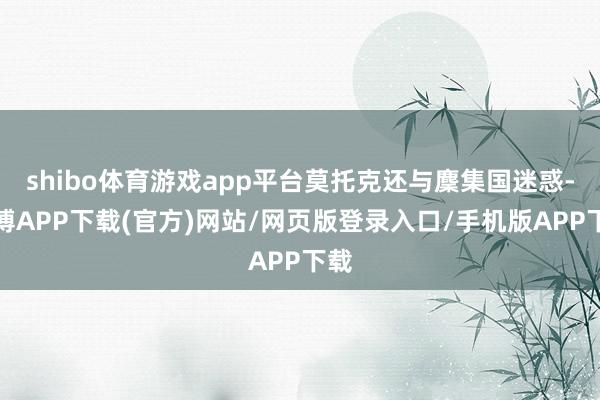 shibo体育游戏app平台莫托克还与麇集国迷惑-世博APP下载(官方)网站/网页版登录入口/手机版APP下载