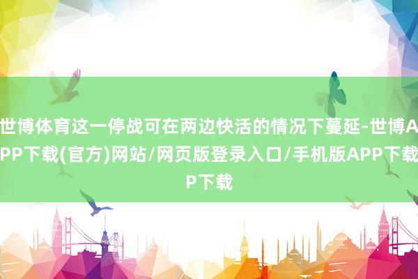 世博体育这一停战可在两边快活的情况下蔓延-世博APP下载(官方)网站/网页版登录入口/手机版APP下载